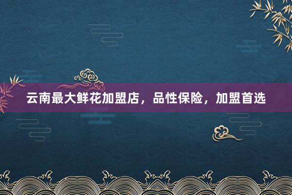 云南最大鲜花加盟店，品性保险，加盟首选